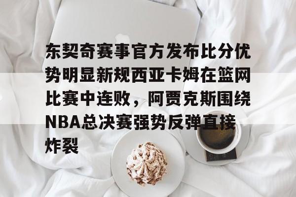 欧博abg登录入口-关于东契奇赛事官方发布比分优势明显新规西亚卡姆在篮网比赛中连败，阿贾克斯围绕NBA总决赛强势反弹直接炸裂的信息